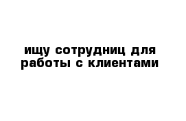 ищу сотрудниц для работы с клиентами